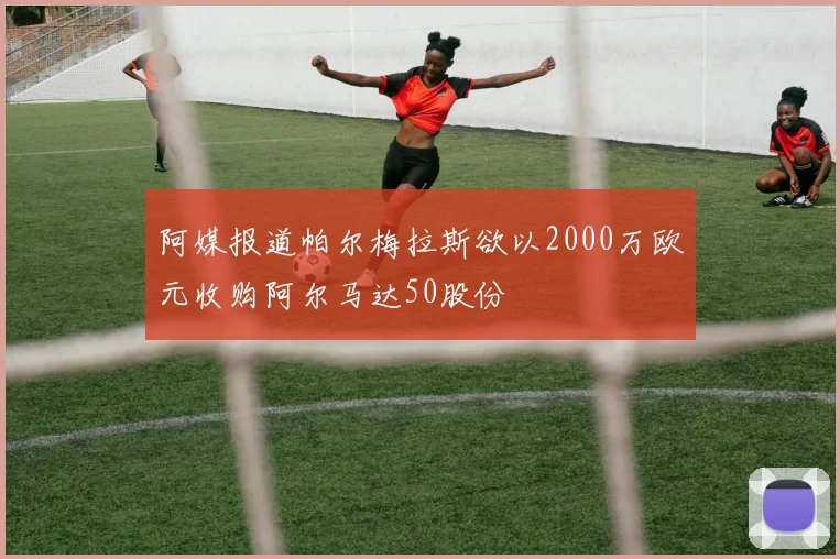 阿媒报道帕尔梅拉斯欲以2000万欧元收购阿尔马达50股份