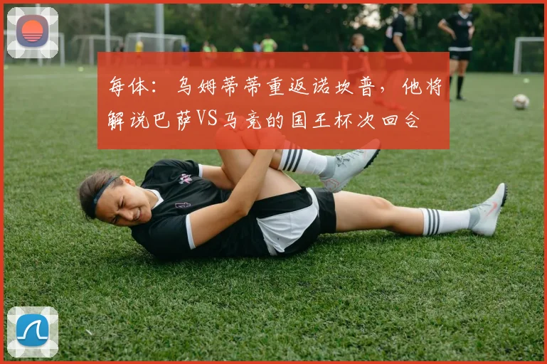 每体：乌姆蒂蒂重返诺坎普，他将解说巴萨VS马竞的国王杯次回合