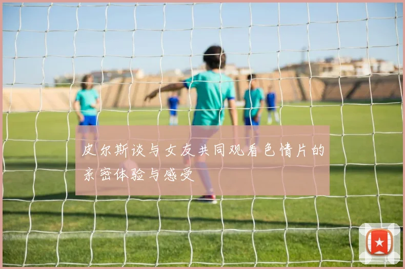 皮尔斯谈与女友共同观看色情片的亲密体验与感受