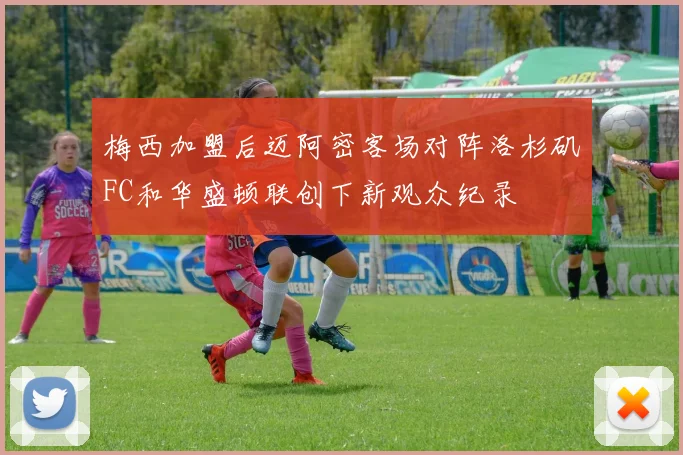 梅西加盟后迈阿密客场对阵洛杉矶FC和华盛顿联创下新观众纪录