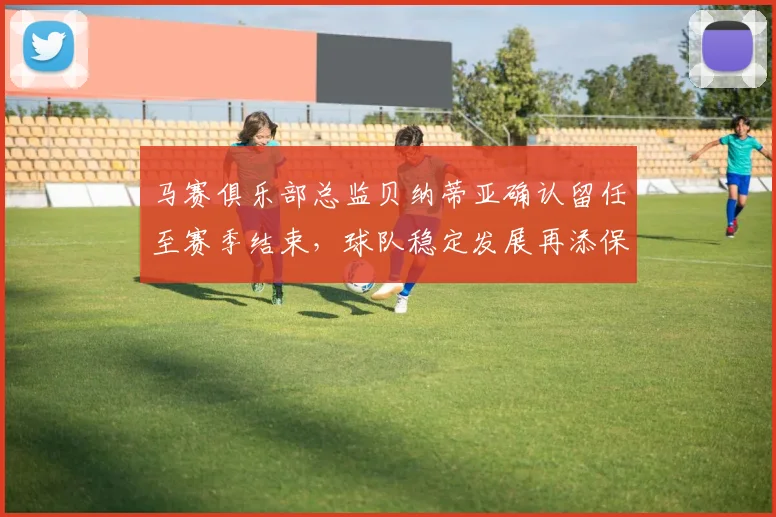马赛俱乐部总监贝纳蒂亚确认留任至赛季结束，球队稳定发展再添保障