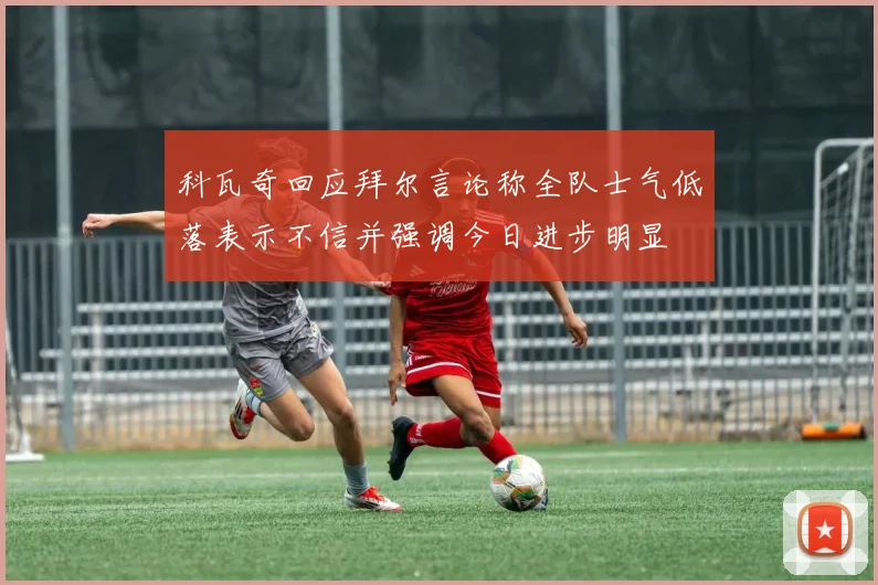 科瓦奇回应拜尔言论称全队士气低落表示不信并强调今日进步明显