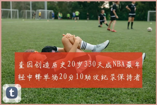 奎因创造历史20岁330天成NBA最年轻中锋单场20分10助攻纪录保持者