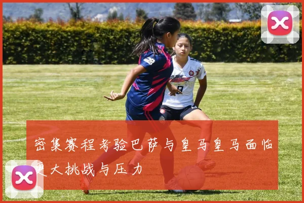 密集赛程考验巴萨与皇马皇马面临更大挑战与压力