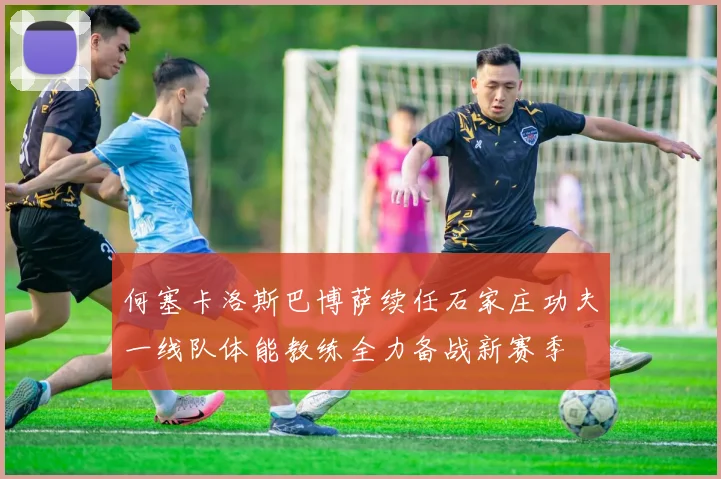 何塞卡洛斯巴博萨续任石家庄功夫一线队体能教练全力备战新赛季
