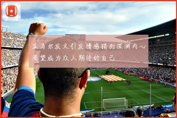 亚马尔发文引发情感猜测深渊内心渴望成为众人期待的自己